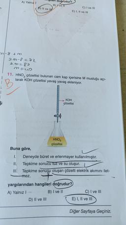 n
m-8 +m
j
A) Yalnız I
2m-8=72
23=80
3=L
P) II ve I
Buna göre,
1.
doğrudur?
B) Ive II
11. HNO3 çözeltisi bulunan cam kap içerisine M musluğu açı-
larak KOH çözeltisi yavaş yavaş ekleniyor.
D) II ve III
HNO3
çözeltisi
C) I ve III
E) I, II ve III
KOH
çözeltisi
yargılarından hangileri doğrudur?
A) Yalnız I
B) I ve II
Deneyde büret ve erlenmayer kullanılmıştır.
Tepkime sonucu tuz ve su oluşur.
III. Tepkime sonucu oluşan çözelti elektrik akımını ilet-
mez.
C) I ve III
E) I, II ve III
Diğer Sayfaya Geçiniz.