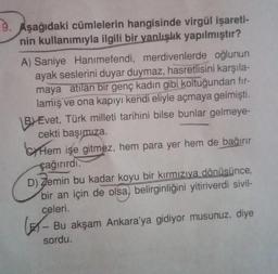 Aşağıdaki cümlelerin hangisinde virgül işareti-
nin kullanımıyla ilgili bir yanlışlık yapılmıştır?
A) Saniye Hanımefendi, merdivenlerde oğlunun
ayak seslerini duyar duymaz, hasretlisini karşıla-
maya atılan bir genç kadın gibi koltuğundan fır-
lamış ve ona kapıyı kendi eliyle açmaya gelmişti.
BEvet, Türk milleti tarihini bilse bunlar gelmeye-
cekti başımıza.
Hem işe gitmez, hem para yer hem de bağırır
çağırırdı.
D) Zemin bu kadar koyu bir kırmızıya dönüsünce,
bir an için de olsa, belirginliğini yitiriverdi sivil-
celeri.
- Bu akşam Ankara'ya gidiyor musunuz, diye
sordu.