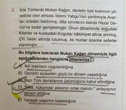 2.
Kök Türklerde Mukan Kağan, devletin batı kısmının yö-
neticisi olan amcası İstemi Yabgu'nun yardımıyla Avar-
ları ortadan kaldırmış, ülke sınırlarını batıda Hazar De-
nizi'ne kadar genişletmiştir. Onun döneminde doğudaki
Kitanlar ve kuzeydeki Kırgızlar hâkimiyet altına alınmış,
Çin, baskı altında tutulmuş, Ak Hunlar üzerine seferler
yapılmıştır.
Bu bilgilere bakılarak Mukan Kağan dönemiyle ilgili
aşağıdakilerden hangisine ulaşılamaz?
CA ikili teşkilatın uygulandığına
B) Devletin siyaseten güçlü bir dönem yaşadığına
C) Bazı Türk devletlerine üstünlüğünü kabul ettirdiğine
D) "Ülke, hükümdar ailesinin ortak malıdır." anlayışının
devam ettiğine
E) Yerleşik yaşamın başladığına