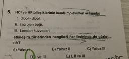 5.
HCI ve HF bileşiklerinin kendi molekülleri arasında;
1. dipol-dipol,
II. hidrojen bağı,
III. London kuvvetleri
AMERY
etkileşim türlerinden hangileri her iksininde de gözle-
nir?
A) Yalnız
D) I ve III
ve obis
B) Yalnız II
E) I, II ve III
C) Yalnız III
oak