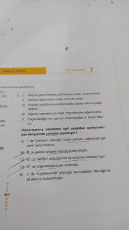 TÜRKÇE TESTİ
rilan kısmına işaretleyiniz.
gu
alır.
iniza
alttı.
yer,
ģi-
H
1
Z
HR
RENK
HIZ DENEMESİ 7
3. I. Başına gelen felakete gülümseyen insan, onu yenmiştir.
11. Nerede hayat varsa orada umut da vardır.
III. İnsanlar kötülük karşısında tarafsız kalma hakkına sahip
değildir.
IV. Ağaçlar yapraklarıyla değil, meyveleriyle değerlendirilir.
V. Küçümsediğin her şey için önemsediğin bir bedel öder-
sin.
Numaralanmış cümlelerle ilgili aşağıdaki açıklamalar-
dan hangisinde yanlışlık yapılmıştır?
A) I. de "yenmek" sözcüğü "üstün gelmek, üstesinden gel-
mek" anlamındadır.
B) 11. de gerçek anlamlı sözcük kullanılmıştır.
. de "yansız" sözcüğünün eş anlamlısı kullanılmıştır.
DIV. de çoğullamalara yer verilmiştir.
E) V. de "küçümsemek" sözcüğü "azımsamak" sözcüğü ile
zıt anlamlı kullanılmıştır.