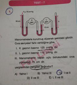 1.
P = 75 cm Hg
K
MA
gazi
gazi
10 cm
50 cm
TEST - 7
Manometrelerle kurulmuş düzenek şekildeki gibidir.
Civa seviyeleri farkı verildiğine göre,
I. K gazının basıncı 125 cmHg dir.
II. L gazının basıncı 115 cmHg dır.
III. Manometrenin kapalı uçlu borusundaki civa
yüksekliği 75 cm dir.
yargılarından hangileri doğrudur?
A) Yalnız I
B)
D) II ve III
Yalnız III
E) I, II ve III
I ve II