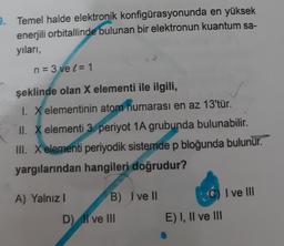 9. Temel halde elektronik konfigürasyonunda en yüksek
enerjili orbitallinde bulunan bir elektronun kuantum sa-
yıları,
n = 3 vel = 1
şeklinde olan X elementi ile ilgili,
1. X elementinin atom numarası en az 13'tür.
II. X elementi 3. periyot 1A grubunda bulunabilir.
III. X elementi periyodik sistemde p bloğunda bulunur.
yargılarından hangileri doğrudur?
A) Yalnız I
B) I've ll
D) II ve III
E) I, II ve III
I ve III