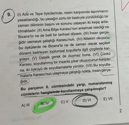 9. (1) Ada ve Tepe öykülerinde, resim karşısında tapınmanın
yasaklandığı, bu yasağın zorlu bir baskıyla yürütüldüğü bir
zaman diliminin başını ve sonunu yaşayan iki keşiş anla-
tılmaktadır. (II) Ama Bilge Karasu'nun anlatmak istediği ne
Bizans'tır ne de belli bir tarihsel dönem. (III) İnsan gerçe-
ğidir vermeye çalıştığı Karasu'nun. (IV) Nitekim okuyucu
bu öykülerde ne Bizans'la ne de zaman olarak seçilen
dönemi belirleyen toplumsal koşullarla ilgili çizgilerle kar-
şılaşır. (V) Üstelik gerek de duymaz buna. (VI) Çünkü
Karasu, soyutlanmış bir insanla çıkar okuyucunun karşısı-
na, iki öyküyü de soyutlamalarla yürütür. (VII) Bu soyutla-
malarla Karasu'nun ulaşmaya çalıştığı nokta, insan gerçe-
ğidir.
Bu parçanın II. cümlesindeki yargı, numaralanmış
cümlelerin hangisinde kanıtlanmaya çalışılmıştır?
A) III
B) IV
C) V
D) VI
E) VII
V
2