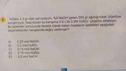 6
Kütlesi 2.3 gr olan saf sodyum, %5 NaOH içeren 200 gr ağırlığındaki çözeltiye
karıştırılıyor. Hazırlanan bu karışıma 0.5 L'lik 0.2M H₂SO4 çözeltisi ekleniyor.
Bu eylemler sonucunda fazlalık olarak kalan maddenin özellikleri aşağıdaki
seçeneklerden hangisinde doğru verilmiştir?
ABCDE
A)
B)
C)
D)
E)
0.25 mol NaOH
0.2 mol H₂SO4
0.15 mol NaOH
0.15 mol H₂SO4
0.2 mol NaOH