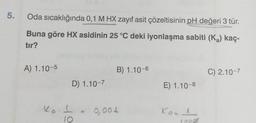 5.
Oda sıcaklığında 0,1 M HX zayıf asit çözeltisinin pH değeri 3 tür.
Buna göre HX asidinin 25 °C deki iyonlaşma sabiti (K₂) kaç-
tır?
A) 1.10-5
D) 1.10-7
B) 1.10-6.
Ka I = 0,001
10
E) 1.10-8
Kood
10008
C) 2.10-7