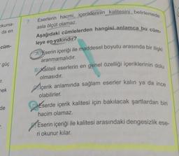 Okuma-
da en
cüm-
- güç
Fr.
nek
de
7.
Eserlerin hacmi, içeriklerinin kalitesini belirlemede
Aşağıdaki cümlelerden hangisi anlamca bu cüm-
asla ölçüt olamaz.
leye en yakındır?
AEserin içeriği ile maddesel boyutu arasında bir ilişki
aranmamalıdır.
BKaliteli eserlerin en genel özelliği içeriklerinin dolu
olmasıdır.
İçerik anlamında sağlam eserler kalın ya da ince
olabilirler.
Eserde içerik kalitesi için bakılacak şartlardan biri
hacim olamaz.
Eserin içeriği ile kalitesi arasındaki dengesizlik ese-
ri okunur kılar.