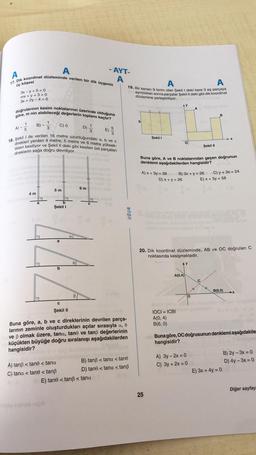 A
A
17. Dik koordinat düzleminde verilen bir dik üçgenin
üç köşesi
3x-y + 5 = 0
mx + y + 3 = 0
3x + 2y -4 = 0
doğrularının kesim noktalarının üzerinde olduğuna
göre, m nin alabileceği değerlerin toplamı kaçtır?
A) -
1
B)-
4 m
mobby ma toal
DIL
a
C) O
18. Şekil I de verilen 16 metre uzunluğundaki a, b ve c
direkleri yerden 4 metre, 5 metre ve 6 metre yüksek-
likten kesiliyor ve Şekil II deki gibi kesilen üst parçaları
direklerin sağa doğru devriliyor.
5 m
D)
C
Şekil II
A) tanß < tane < tana
C) tana <tane < tanß
bag ayelysa vapio
1
- 6m
771
- AYT-
A
tonsigot ng sus
b
Şekil I
E)
E) tane < tanß < tana
5
3
na hind
in
VAM b
Buna göre, a, b ve c direklerinin devrilen parça-
larının zeminle oluşturdukları açılar sırasıyla a, 0
ve ß olmak üzere, tana, tane ve tanß değerlerinin
küçükten büyüğe doğru sıralanışı aşağıdakilerden
hangisidir?
A
A
19. Bir kenarı 9 birim olan Şekil I deki kare 3 eş parçaya
ayrıldıktan sonra parçalar Şekil II deki gibi dik koordinat
düzlemine yerleştiriliyor.
UĞUR
B) tanß<tana < tane
D) tane < tana <tanß
Şekil I
A) x + 3y = 39
25
AY
D) x + y = 26
Buna göre, A ve B noktalarından geçen doğrunun
denklemi aşağıdakilerden hangisidir?
O
Ba
IOCI= ICBI
A(0,4)
B(6, 0)
A(0,4)
B) 3x + y = 26
Şekil II
20. Dik koordinat düzleminde, AB ve OC doğruları C
noktasında kesişmektedir.
O
A) 3y - 2x = 0
C) 3y + 2x = 0
#
B
C) y + 3x = 24
E) x + 3y = 58
C
X
B(6,0)
(A)
E) 3x + 4y = 0
new Buna göre, OC doğrusunun denklemi aşağıdakile
hangisidir?
Harda
B) 2y-3x = 0
D) 4y - 3x = 0
Diğer sayfay