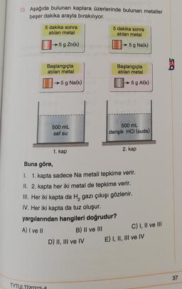 13. Aşağıda bulunan kaplara üzerlerinde bulunan metaller
beşer dakika arayla bırakılıyor.
5 dakika sonra
atılan metal
→5 g Zn(k)
Başlangıçta
atılan metal
→5 g Na(k)
TYTULTI20213-5
500 mL
saf su
1. kap
B) II ve III
5 dakika sonra
atılan metal
D) II, III ve IV
→5 g Na(k)
Başlangıçta
atılan metal
→5 g Al(k)
Buna göre,
1. 1. kapta sadece Na metali tepkime verir.
II. 2. kapta her iki metal de tepkime verir.
III. Her iki kapta da H₂ gazı çıkışı gözlenir.
IV. Her iki kapta da tuz oluşur.
yargılarından hangileri doğrudur?
A) I ve II
500 mL
derişik HCI (suda)
2. kap
C) I, II ve III
E) I, II, III ve IV
37