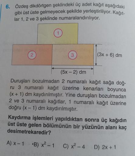 6. Özdeş dikdörtgen şeklindeki üç adet kağıt aşağıdaki
gibi üst üste gelmeyecek şekilde yerleştiriliyor. Kağıt-
lar 1, 2 ve 3 şeklinde numaralandırılıyor.
2
1
bleebigamblea
3
311
(3x + 6) dm
(5x - 2) dm
Duruşları bozulmadan 2 numaralı kağıt sağa doğ-
ru 3