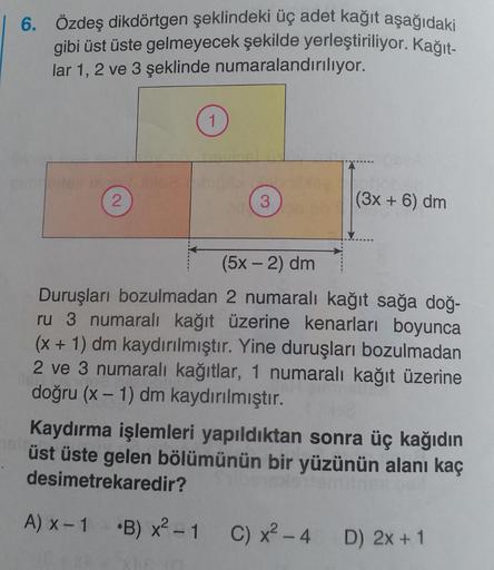 6. Özdeş dikdörtgen şeklindeki üç adet kağıt aşağıdaki
gibi üst üste gelmeyecek şekilde yerleştiriliyor. Kağıt-
lar 1, 2 ve 3 şeklinde numaralandırılıyor.
2
1
bleebigamblea
3
311
(3x + 6) dm
(5x - 2) dm
Duruşları bozulmadan 2 numaralı kağıt sağa doğ-
ru 3 