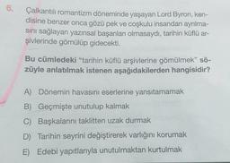 6.
Çalkantılı romantizm döneminde yaşayan Lord Byron, ken-
disine benzer onca gözü pek ve coşkulu insandan ayrılma-
sını sağlayan yazınsal başarıları olmasaydı, tarihin küflü ar-
şivlerinde gömülüp gidecekti.
Bu cümledeki "tarihin küflü arşivlerine gömülmek” sö-
züyle anlatılmak istenen aşağıdakilerden hangisidir?
A) Dönemin havasını eserlerine yansıtamamak
B) Geçmişte unutulup kalmak
C) Başkalarını taklitten uzak durmak
D) Tarihin seyrini değiştirerek varlığını korumak
E) Edebi yapıtlarıyla unutulmaktan kurtulmak