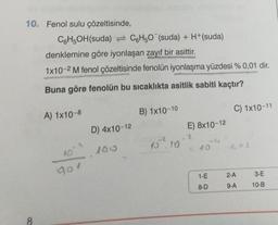 10. Fenol sulu çözeltisinde,
C6H5OH(suda)
8
denklemine göre iyonlaşan zayıf bir asittir.
1x10-2 M fenol çözeltisinde fenolün iyonlaşma yüzdesi % 0,01 dir.
Buna göre fenolün bu sıcaklıkta asitlik sabiti kaçtır?
A) 1x10-8
C6H50 (suda) + H+(suda)
5-² 100
10
D) 4x10-12
B) 1x10-10
10.10
E) 8x10-12
1-E
8-D
C) 1x10-11
2-A
9-A
3-E
10-B