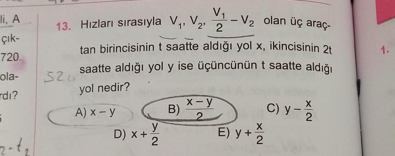 li, A
çık-
720
ola-
rdı?
5
2-1₂
V₁
13. Hızları sırasıyla V₁, V₂, 2
520
tan birincisinin t saatte aldığı yol x, ikincisinin 2t
saatte aldığı yol y ise üçüncünün t saatte aldığı
yol nedir?
A) x - y
D) x +
y
2
B)
-
x-y
2
V₂ olan üç araç-
X
E) y + 2
C) y - 1/1