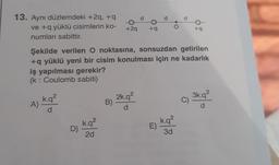 13. Aynı düzlemdeki +2q, +q
ve +q yüklü cisimlerin ko-
numları sabittir.
A)
k.q²
d
D)
k.q²
2d
+2q
B)
d
Şekilde verilen O noktasına, sonsuzdan getirilen
+q yüklü yeni bir cisim konulması için ne kadarlık
iş yapılması gerekir?
(k: Coulomb sabiti)
2k.q²
d
+q
d
E)
O
d
k.q²
3d
+9
C)
3k.q²
d