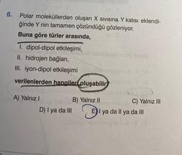 6.
mi-01
Polar moleküllerden oluşan X Sivisina Y katısı eklendi-
ğinde Y nin tamamen çözündüğü gözleniyor.
Buna göre türler arasında,
1. dipol-dipol etkileşimi,
Bletan nabiglabali bisbroses 9100 Smu
II. hidrojen bağları,
III. iyon-dipol etkileşimi tolimiansxva-X (A)
oluşabilirsiua Y (8)
verilenlerden hangileri
uminu
lagboo
A) Yalnız I
D) I ya da III
B) Yalnız II
C) Yalnız III
E) I ya da Il ya da III
ly
aibneldisder! Imiens ue-X @
(@