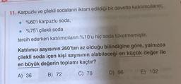 11. Karpuzlu ve çilekli sodaların ikram edildiği bir davette katılımcıların;
%60'i karpuzlu soda,
%75'i çilekli soda
tercih ederken katılımcıların %10'u hiç soda tüketmemiştir.
Katılımcı sayısının 260'tan az olduğu bilindiğine göre, yalnızca
çilekli soda içen kişi sayısının alabileceği en küçük değer ile
en büyük değerin toplamı kaçtır?
A) 36
B) 72
C) 78
D) 96
E) 102