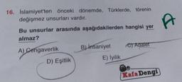 16. İslamiyet'ten önceki dönemde, Türklerde, törenin
değişmez unsurları vardır.
Bu unsurlar arasında aşağıdakilerden hangisi yer
almaz?
A) Cengaverlik
D) Eşitlik
B) Insaniyet
E) İyilik
e Adalet
Kafa Dengi
A