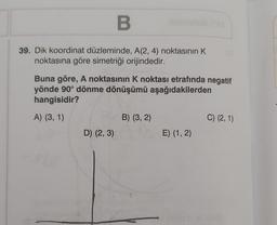 B
39. Dik koordinat düzleminde, A(2, 4) noktasının K
noktasına göre simetriği orijindedir.
Buna göre, A noktasının K noktası etrafında negatif
yönde 90° dönme dönüşümü aşağıdakilerden
hangisidir?
A) (3, 1)
D) (2, 3)
B) (3, 2)
E) (1, 2)
C) (2, 1)