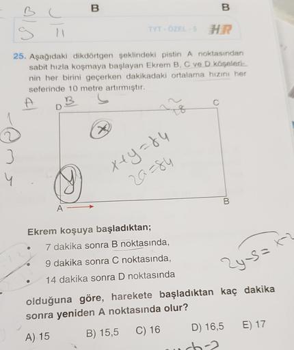 B
g
3
B
TYT - ÖZEL-5 HR
25. Aşağıdaki dikdörtgen şeklindeki pistin A noktasından
sabit hızla koşmaya başlayan Ekrem B, C ve D köşeleri-
nin her birini geçerken dakikadaki ortalama hızını her
seferinde 10 metre artırmıştır.
B
11
x+y=84
20=84
Ekrem koşuya ba