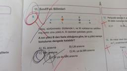 slilerin
11. Sınıf/Fen Bilimleri
9.
K
A
L
A) KL arasına
MN arasına
B
M
Yatay, sürtünmesiz düzlemde L ve M noktalarına sabitlen-
miş farklı cins yüklü A, B cisimleri şekildeki gibidir.
N
A nın yükü B den fazla olduğuna göre, bir q yükü nereye
konulursa dengede kalabilir?
ELM ya da MN arasına
B) LM arasına
D) KL ya da MN arasına
12. Periyodik tabloda 4. p
tin atom numarası ka
B) 24
A) 21
13. Bir miktar ideal dav
ve T, sıcaklıklarınd
P(atm)