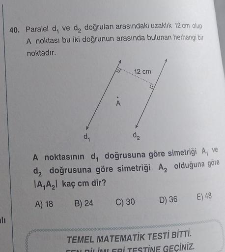 alı
40. Paralel d, ve d₂ doğruları arasındaki uzaklık 12 cm olup
A noktası bu iki doğrunun arasında bulunan herhangi bir
noktadır.
A
12 cm
d₂
d₁
A noktasının d, doğrusuna göre simetriği A, ve
d₂ doğrusuna göre simetriği A, olduğuna göre
A₁ A₂ kaç cm dir?
A