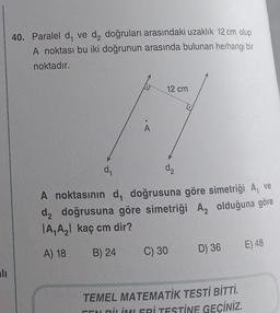 alı
40. Paralel d, ve d₂ doğruları arasındaki uzaklık 12 cm olup
A noktası bu iki doğrunun arasında bulunan herhangi bir
noktadır.
A
12 cm
d₂
d₁
A noktasının d, doğrusuna göre simetriği A, ve
d₂ doğrusuna göre simetriği A, olduğuna göre
A₁ A₂ kaç cm dir?
A) 18
B) 24
C) 30
D) 36
TEMEL MATEMATİK TESTİ BİTTİ.
CENDİLİMLERİ TESTİNE GEÇİNİZ.
E) 48