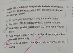 1. Aşağıdaki cümlelerin hangisinde ifadenin okunuşuna 3. M
uygun bir ek getirilmemesinden kaynaklanan bir ya-
zım yanlışı vardır?
A) MKE'nin yerli silah yapımı büyük mesafe katetti.
B) Bursa'ya 1875'te yerleşen yazar, burada vefat etti.
Makinenin yerden yüksekliğini 20 m'ye kadar çıkara-
biliriz.
D) Anonsa göre saat 17.00'de kalkacak olan uçağın kal-
kış saati ertelenmiş.
É) Dedemin 85.cisini kutladığımız yaş gününde çok eğ-
lendik.
a
(