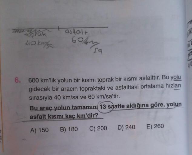 toprak
40 km/sa
+
asfalt
601450
6. 600 km'lik yolun bir kısmı toprak bir kısmı asfalttır. Bu yolu
gidecek bir aracın topraktaki ve asfalttaki ortalama hızları
sırasıyla 40 km/sa ve 60 km/sa'tir.
Bu araç yolun tamamını 13 saatte aldığına göre, yolun
asfalt 