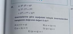 25.
p: 38.58 = 158
q: 75.712 = 760
r: 310 + 710 = 1010
önermelerine göre aşağıdaki bileşik önermelerden
hangisinin doğruluk değeri 0 dır?
A) qv (r⇒p)
C) p ^ (q⇒r)
E) (p⇒ q) ⇒ r
B) p⇒ (qvr)
D) (pv q) v r
27.