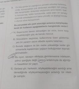 için ayrılan kısmın
asi ge-
çeriği,
nasıl
uyup
laki-
On beş günde bir yaptığımız yemekli arkadaş toplantıla
rinda, konuşmaktan çok dinlemeyi sevdiğim için çokluk
lafa karışmadan dinlemeyi seçiyorum ama bazen, tiyat-
ro konusunda, kültür konusunda, vefat eden bir sanatçı
üzerinde arkadaşlarımın bana yönelik ve dirençli sorula-
ri olunca söze karışıyorum.
Bu parçadaki altı çizili sözcüğü anlamca karşılayabi-
lecek bir kullanım aşağıdakilerin hangisinde vardır?
3.
A) Başarısızlık benim bilmediğim bir virüs, buna karşı
koyabileceğim güç de bende mevcut.
B) Sözcüklerin seçimine, kullanımına özen gösterme-
yen bir yazarın yazısı elbette ayakta kalamaz.
C) Burada dağların iki bin metre yüksekliğe kadar gür
ormanlarla kaplanması yağışın bolluğundan kaynak-
lanmaktadır.
Bu oyun, savaşın etkilerini derinlemesine irdeleyen,
yalnız içeriğiyle değil, çarpıcı anlatımıyla da ağırlığı-
ni hissettiren bir yapıt.
E) Serbest şiir; herkesin, söyleyebileceğini sandığı ama
denediğinde söyleyemeyeceğini anladığı bir niteli-
ğe sahiptir.