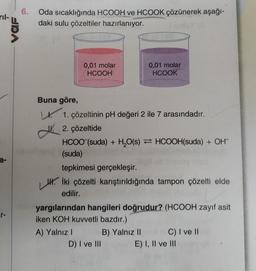 ril-
a-
VOF
6.
Oda sıcaklığında HCOOH ve HCOOK çözünerek aşağı-
daki sulu çözeltiler hazırlanıyor.
0,01 molar
HCOOH
Buna göre,
L. 1. çözeltinin pH değeri 2 ile 7 arasındadır.
2. çözeltide
HCOO (suda) + H₂O(s) HCOOH(suda) + OH
(suda)
0,01 molar
HCOOK
tepkimesi gerçekleşir.
J. İki çözelti karıştırıldığında tampon çözelti elde
edilir.
A) Yalnız I
yargılarından hangileri doğrudur? (HCOOH zayıf asit
iken KOH kuvvetli bazdır.)
D) I ve III
B) Yalnız II
C) I ve II
E) I, II ve III