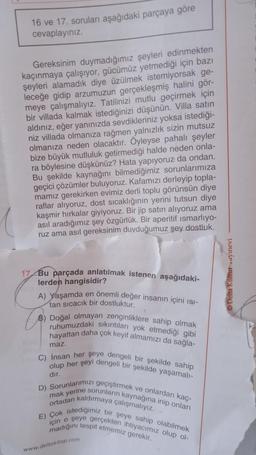 16 ve 17. soruları aşağıdaki parçaya göre
cevaplayınız.
Gereksinim duymadığımız şeyleri edinmekten
kaçınmaya çalışıyor, gücümüz yetmediği için bazı
şeyleri alamadık diye üzülmek istemiyorsak ge-
leceğe gidip arzumuzun gerçekleşmiş halini gör-
meye çalışmalıyız. Tatilinizi mutlu geçirmek için
bir villada kalmak istediğinizi düşünün. Villa satın
aldınız, eğer yanınızda sevdikleriniz yoksa istediği-
niz villada olmanıza rağmen yalnızlık sizin mutsuz
olmanıza neden olacaktır. Öyleyse pahalı şeyler
bize büyük mutluluk getirmediği halde neden onla-
ra böylesine düşkünüz? Hata yapıyoruz da ondan.
Bu şekilde kaynağını bilmediğimiz sorunlarımıza
geçici çözümler buluyoruz. Kafamızı derleyip topla-
mamız gerekirken evimiz derli toplu görünsün diye
caklığınin yerini tutsun diye
raflar alıyoruz, dost
kaşmir hırkalar giyiyoruz. Bir jip satın alıyoruz ama
asıl aradığımız şey özgürlük. Bir aperitif ısmarlıyo-
ruz ama asıl gereksinim duyduğumuz şey dostluk.
17 Bu parçada anlatılmak istenen aşağıdaki-
lerden hangisidir?
A) Yaşamda en önemli değer insanın içini ISI-
tan sıcacık bir dostluktur.
B) Doğal olmayan zenginliklere sahip olmak
ruhumuzdaki sıkıntıları yok etmediği gibi
hayattan daha çok keyif almamızı da sağla-
maz.
C) İnsan her şeye dengeli bir şekilde sahip
olup her şeyi dengeli bir şekilde yaşamalı-
dır.
ve onlardan kaç-
D) Sorunlarımızı geçiştirmek
mak yerine sorunların kaynağına inip onları
ortadan kaldırmaya çalışmalıyız.
E) Çok istediğimiz bir şeye sahip olabilmek
için o şeye gerçekten ihtiyacımız olup ol-
madığını tespit etmemiz gerekir.
www.deltakitap.com
Delta Kültür ayınevi