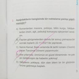 2. Aşağıdakilerin hangisinde bir noktalama yanlışı yapıl-
mamıştır?
A) Romanlardan macera, polisiye, bilim kurgu, hikâye-
lerden dram, aşk, psikoloji konusunu işleyenleri seve-
rim.
B) Yapılan görüşmelerden olumlu bir sonuç çıkmazsa bir
sonraki toplantı 22-11-2021'de yapılacak.
C) Namık Kemal; Batlı anlamda ilk tarihî romanı (Cezmi)
yazan Tanzimat Dönemi yazarımızdır.
D) Lise yıllarında -ömrümün en güzel döneminde- ne çok
anı biriktirmişim de haberim yokmuş!
E) Hafızasını yoklayıp, dün olan biteni bir bir gözünün
önüne getirmeye başladı.
kare
3