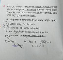 4. Arapça, Farsça sözcüklerin yoğun olduğu yüksek
zümre edebiyatıdır. İnsanın iç dünyası, hayal âlemi
önem kazanır. Söz sanatlarına ağırlık verilmiş, konu
bütünlüğü gözden kaçırılmıştır.
Bu bilgilerden hareketle divan edebiyatıyla ilgili,
1.) Estetik değer ön plandadır.
II. Sözlü gelenek içinde gelişmiştir.
III. Konunun önemi yoktur, işlenişi önemlidir.
yargılarından hangisine ulaşılabilir?
A) Yalnız I
D) I ve III
B) Yalnız III
C) Ive II
E) I, II ve III