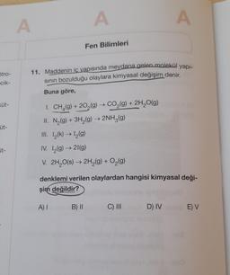 Stro-
cik-
Küt-
üt-
it-
A
A
Fen Bilimleri
11. Maddenin iç yapısında meydana gelen molekül yapı-
sının bozulduğu olaylara kimyasal değişim denir.
Buna göre,
I. CH₂(g) +20₂(g) → CO₂(g) + 2H₂O(g)
II. N₂(g) + 3H₂(g) → 2NH₂(g)
III. 1₂(k) → 1₂(g)
IV. I₂(g) → 21(g)
V. 2H₂O(s) → 2H₂(g) + O₂(g)
B) II
denklemi verilen olaylardan hangisi kimyasal deği-
şim değildir?
A) I
A
C) III
D) IV
E) V