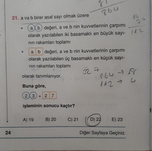 24
21. a va b birer asal sayı olmak üzere
●
●
a b değeri, a ve b nin kuvvetlerinin çarpımı
olarak yazılabilen üç basamaklı en küçük sayı-
nın rakamları toplamı
olarak tanımlanıyor.
32.7
Buna göre,
23)+2 7
işleminin sonucu kaçtır?
ab değeri, a ve b nin kuvv