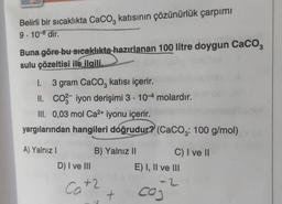 Belirli bir sıcaklıkta CaCO katısının çözünürlük çarpımı
9-10-8 dir.
Buna göre bu sıcaklıkta hazırlanan 100 litre doygun CaCO3
sulu çözeltisi ile ilgili,
I. 3 gram CaCO3 katısı içerir.
II. CO2 iyon derişimi 3. 10-4 molardır.
III. 0,03 mol Ca²+ iyonu içerir.
yargılarından hangileri doğrudur? (CaCO3: 100 g/mol)
A) Yalnız I
D) I ve III
B) Yalnız II
Catz
+2
+
C) I ve II
E) I, II ve III
-2
cog