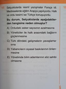 17. Selçuklularda resmî yazışmalar Farsça idi.
Medreselerde eğitim Arapça yapılıyordu. Halk
ve ordu kesimi ise Türkçe konuşuyordu.
Bu durum, Selçuklularda aşağıdakiler-
den hangisine neden olmuştur?
A) Ordudaki asker sayısının azalmasına
B) Yöneticiler ile halk arasındaki bağların
güçlenmesine
C) Türk dilindeki gelişmelerin yavaşlama-
sina
D) Yabancıların siyasal baskılarının önlen-
mesine
E) Yönetimde bilim adamlarının söz sahibi
olmasına
we
19