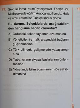 17. Selçuklularda resmî yazışmalar Farsça idi.
Medreselerde eğitim Arapça yapılıyordu. Halk
ve ordu kesimi ise Türkçe konuşuyordu.
Bu durum, Selçuklularda aşağıdakiler-
den hangisine neden olmuştur?
A) Ordudaki asker sayısının azalmasına
B) Yöneticiler ile halk arasındaki bağların
güçlenmesine
C) Türk dilindeki gelişmelerin yavaşlama-
sina
D) Yabancıların siyasal baskılarının önlen-
mesine
E) Yönetimde bilim adamlarının söz sahibi
olmasına
we
19