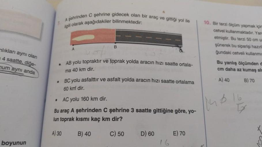 lıkları aynı olan
4 saatte. diğe-
num aynı anda
boyunun
A
.
•
A şehrinden C şehrine gidecek olan bir araç ve gittiği yol ile
ilgili olarak aşağıdakiler bilinmektedir:
A) 30
AB yolu topraktır ve toprak yolda aracın hızı saatte ortala-
ma 40 km dir.
BC yolu 