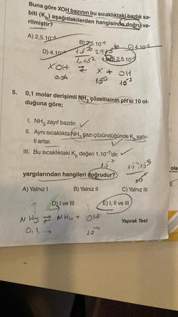 5.
Buna göre XOH bazının bu sıcaklıktaki bazlık sa-
aşağıdakilerden hangisinde doğru ve-
biti (K)
rilmiştir?
A) 2,5.104
D) 4.104
XOH
0,04
B) 2,5.10-6
15%
4152 152.5.105
x + OH
Z
10-3
2545
0,1 molar derişimli NH çözeltisinin pH'si 10 ol-
duğuna göre;
A) Yalnız I
I. NH3 zayıf bazdır.
II. Aynı sıcaklıkta NH, gazı çözündüğünde K, sabi-
ti artar.
III. Bu sıcaklıktaki K değeri 1.10-7'dir.
7
15
yargılarından hangileri doğrudur?
B) Yalnız II
C) 4.10-5
D) I ve III
T
NHZ NHU OH
014-
-4
10
107153
45
C) Yalnız III
E) I, II ve III
Yaprak Test
ola
11