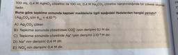 100 mL 0,4 M AgNO3 çözeltisi ile 100 mL 0,4 M Na₂CO3 çözeltisi karıştırıldığında bir çökelek oluşmak-
tadır.
Buna göre tepkime sonunda kaptaki maddelerle ilgili aşağıdaki ifadelerden hangisi yanlıştır?
(Ag₂CO3 için Kc = 4.10-11)
A) Ag₂CO3 çöker.
B) Tepkime sonunda çözeltideki CO2 iyon derişimi 0,1 M dır.
C) Tepkime sönunda çözeltide Ag+ iyon derişimi 2.10-5 M dır.
D) Na nin derişimi 0,4 M dir.
E) NO3 nin derişimi 0,4 M dir.
Pb
25
B