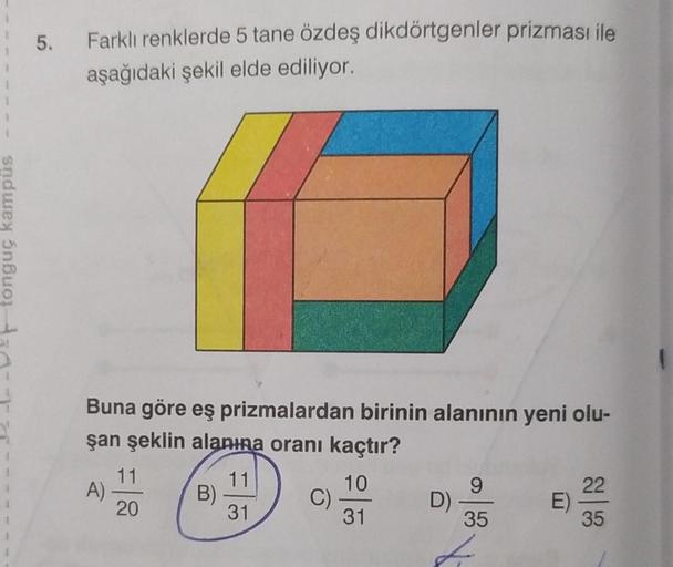 1
T
tonguç kampus
1
4
5.
Farklı renklerde 5 tane özdeş dikdörtgenler prizması ile
aşağıdaki şekil elde ediliyor.
Buna göre eş prizmalardan birinin alanının yeni olu-
şan şeklin alanına oranı kaçtır?
11
10
31
31
A)
11
20
B)
C)
D)
9
35
22
35