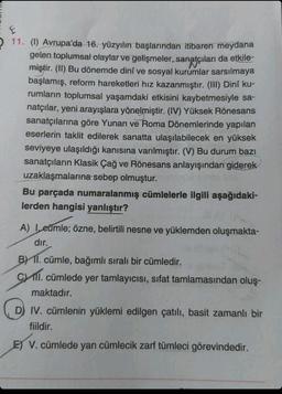 E
11. (1) Avrupa'da 16. yüzyılın başlarından itibaren meydana
gelen toplumsal olaylar ve gelişmeler, sanatçıları da etkile-
miştir. (II) Bu dönemde dinî ve sosyal kurumlar sarsılmaya
başlamış, reform hareketleri hız kazanmıştır. (III) Dinî ku-
rumların toplumsal yaşamdaki etkisini kaybetmesiyle sa-
natçılar, yeni arayışlara yönelmiştir. (IV) Yüksek Rönesans
sanatçılarına göre Yunan ve Roma Dönemlerinde yapılan
eserlerin taklit edilerek sanatta ulaşılabilecek en yüksek
seviyeye ulaşıldığı kanısına varılmıştır. (V) Bu durum bazı
sanatçıların Klasik Çağ ve Rönesans anlayışından giderek
uzaklaşmalarına sebep olmuştur.
Bu parçada numaralanmış cümlelerle ilgili aşağıdaki-
lerden hangisi yanlıştır?
A) I, eümle; özne, belirtili nesne ve yüklemden oluşmakta-
dır.
B) II. cümle, bağımlı sıralı bir cümledir.
C) II. cümlede yer tamlayıcısı, sıfat tamlamasından oluş-
maktadır.
D) IV. cümlenin yüklemi edilgen çatılı, basit zamanlı bir
fiildir.
E) V. cümlede yan cümlecik zarf tümleci görevindedir.