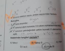 on
?
ya
den
x">x
P
7. Xiyonunun elektron sayısı, proton sayısından fazladır.
Buna göre,
anyon
Xiyonu anyondur.
es it
10.
Xiyonunun atom numarası X in atom numarasından küçü
HX iyonunun çekirdeğindeki çekim kuvveti X elementinink
&
r↑ sekim
X-1<x çekim
TA
+1
eşittir.
ifadelerinden hangileri yanlıştır?
A) Yalnız I
D) I ve II
5
B) Yalnız II
E) II ve III
C) Yalnız