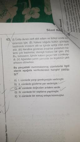 zel Yetenek
Güvender Yayınları
Sözel Yet
Sanki bütün mevsimi lodosiann yalancı
rini birka
se hepsini kullanarak
danarak tembel tembel geçirdi kaş Sor
denbire bu şubat sonunda, tam şark usu
hizla harekete geçti. Bütün ihmallerini
iginde tamamlamaya azmetmiş gibi, firtina
43 (1) Üstte duran zarfı aldı adam ve listeyi uzatti Im-
zalaması için. (1) Kalemi kâğıda bütün gücüyle
bastırarak imzasını attı ve içinde aylığı olan zarfı
aldı. (III) Kendine güvenen insanlar yazarken ka-
lemi çok bastırırlar, demişti babası bir gün. (IV)
Bu, babasının, içinde kalem geçen tek cümlesiy-
di. (V) Ağzından yarım yamalak bir teşekkür çıktı
arkasını dönerken.
SVAR
Bu parçadaki numaralanmış cümlelerle ilgili
olarak aşağıda verilenlerden hangisi yanlış-
tir?
A) 1. cümlede yargı gerekçesiyle verilmiştir.
B) II. cümlede gözleme yer verilmiştir.
C). cümlede doğrudan anlatım vardır.
D) IV. cümlede bir saptama yapılmıştır.
E) V. cümlede bir sonuç ortaya konmuştur.