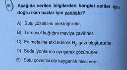 9. Aşağıda verilen bilgilerden hangisi asitler için
doğru iken bazlar için yanlıştır?
A) Sulu çözeltileri elektriği iletir.
B) Turnusol kağıdını maviye çevirirler.
C) Fe metaline etki ederek H₂ gazı oluştururlar.
D) Suda iyonlarına ayrışarak çözünürler.
E) Sulu çözeltisi ele kayganlık hissi verir.