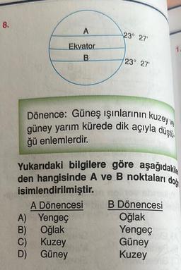 8.
A
Ekvator
B
23° 27'
A) Yengeç
B) Oğlak
C)
Kuzey
D)
Güney
23° 27'
Dönence: Güneş ışınlarının kuzey ve
güney yarım kürede dik açıyla düştü.
ğü enlemlerdir.
1.
Yukarıdaki bilgilere göre aşağıdakile
den hangisinde A ve B noktaları doğ
isimlendirilmiştir.
A Dönencesi
B Dönencesi
Oğlak
Yengeç
Güney
Kuzey