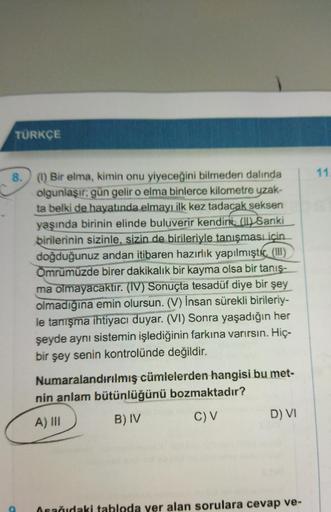 TÜRKÇE
8. (1) Bir elma, kimin onu yiyeceğini bilmeden dalında
olgunlaşır; gün gelir o elma binlerce kilometre uzak-
ta belki de hayatında elmayı ilk kez tadacak seksen
yaşında birinin elinde buluverir kendini, () Sanki
birilerinin sizinle, sizin de biriler